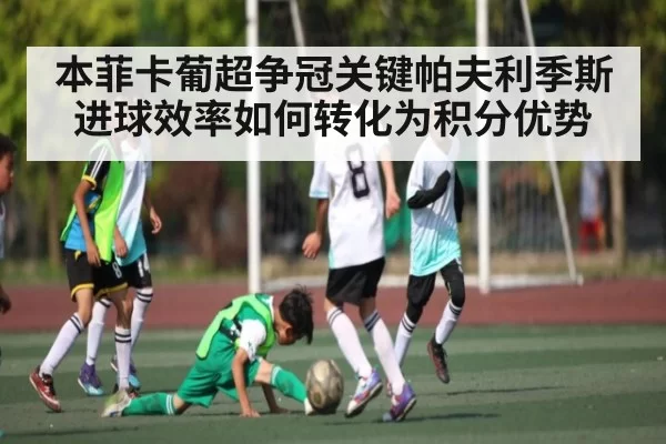本菲卡葡超争冠关键帕夫利季斯进球效率如何转化为积分优势